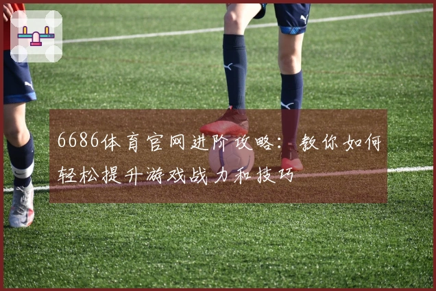 6686体育官网进阶攻略：教你如何轻松提升游戏战力和技巧