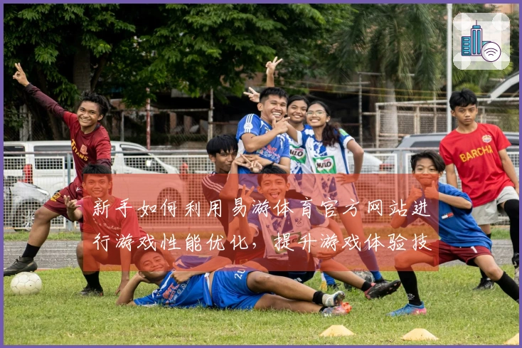 新手如何利用易游体育官方网站进行游戏性能优化，提升游戏体验技巧大揭秘
