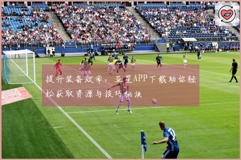 提升装备效率，亚星APP下载助你轻松获取资源与技巧秘诀