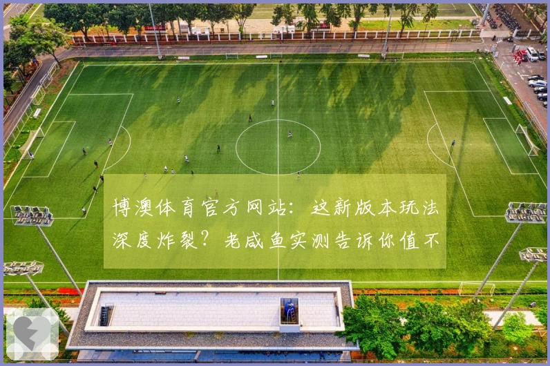 博澳体育官方网站:这新版本玩法深度炸裂?老咸鱼实测告诉你值不值得肝!