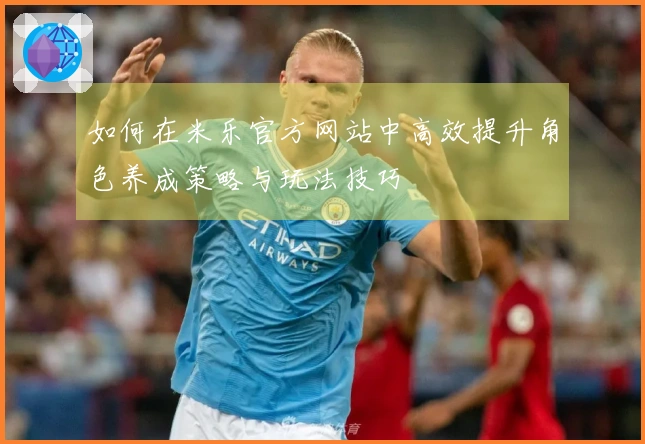 如何在米乐官方网站中高效提升角色养成策略与玩法技巧