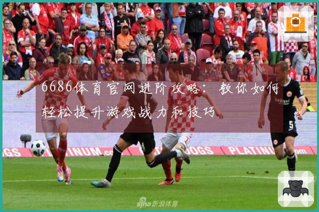 6686体育官网进阶攻略：教你如何轻松提升游戏战力和技巧
