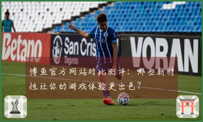 博鱼官方网站对比测评：哪些新特性让你的游戏体验更出色？